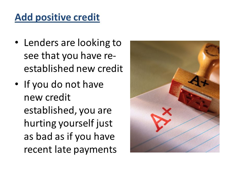 Add positive credit Lenders are looking to see that you have re- established new credit If you do not have new credit established, you are hurting yourself just as bad as if you have recent late payments