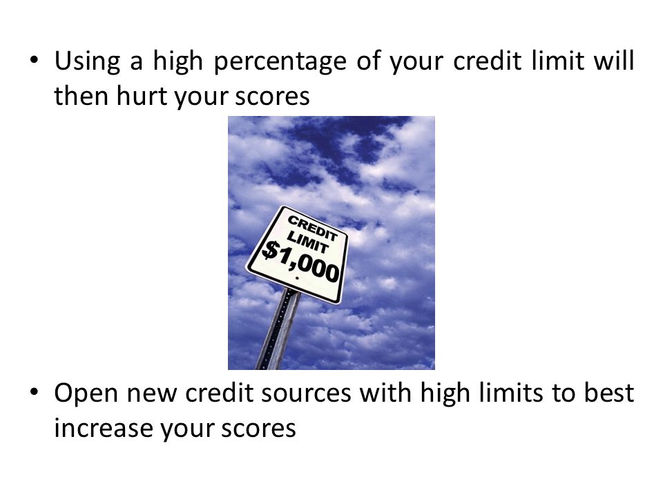 Using a high percentage of your credit limit will then hurt your scores Open new credit sources with high limits to best increase your scores