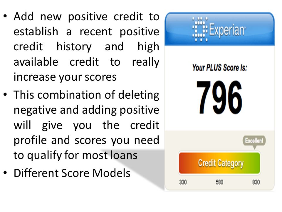 Add new positive credit to establish a recent positive credit history and high available credit to really increase your scores This combination of deleting negative and adding positive will give you the credit profile and scores you need to qualify for most loans Different Score Models