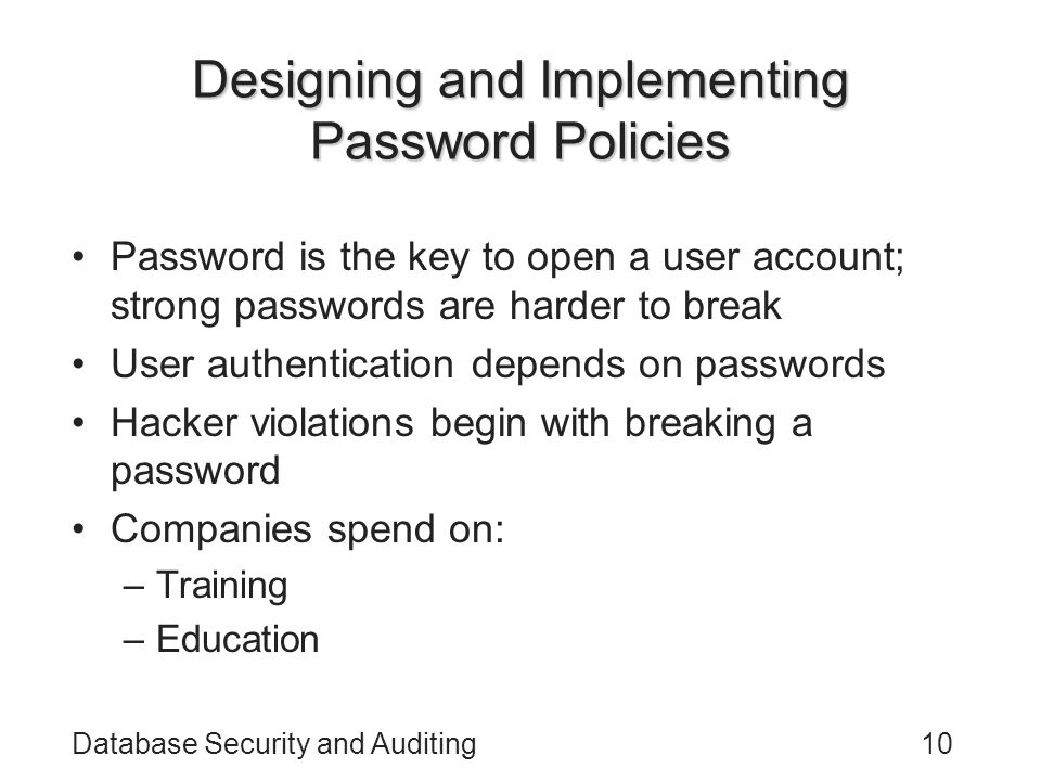 Database Security and Auditing10 Designing and Implementing Password Policies Password is the key to open a user account; strong passwords are harder to break User authentication depends on passwords Hacker violations begin with breaking a password Companies spend on: –Training –Education