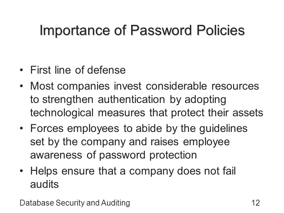 Database Security and Auditing12 Importance of Password Policies First line of defense Most companies invest considerable resources to strengthen authentication by adopting technological measures that protect their assets Forces employees to abide by the guidelines set by the company and raises employee awareness of password protection Helps ensure that a company does not fail audits