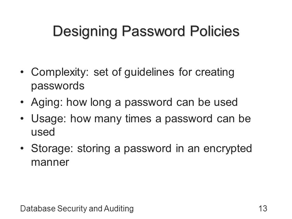 Database Security and Auditing13 Designing Password Policies Complexity: set of guidelines for creating passwords Aging: how long a password can be used Usage: how many times a password can be used Storage: storing a password in an encrypted manner
