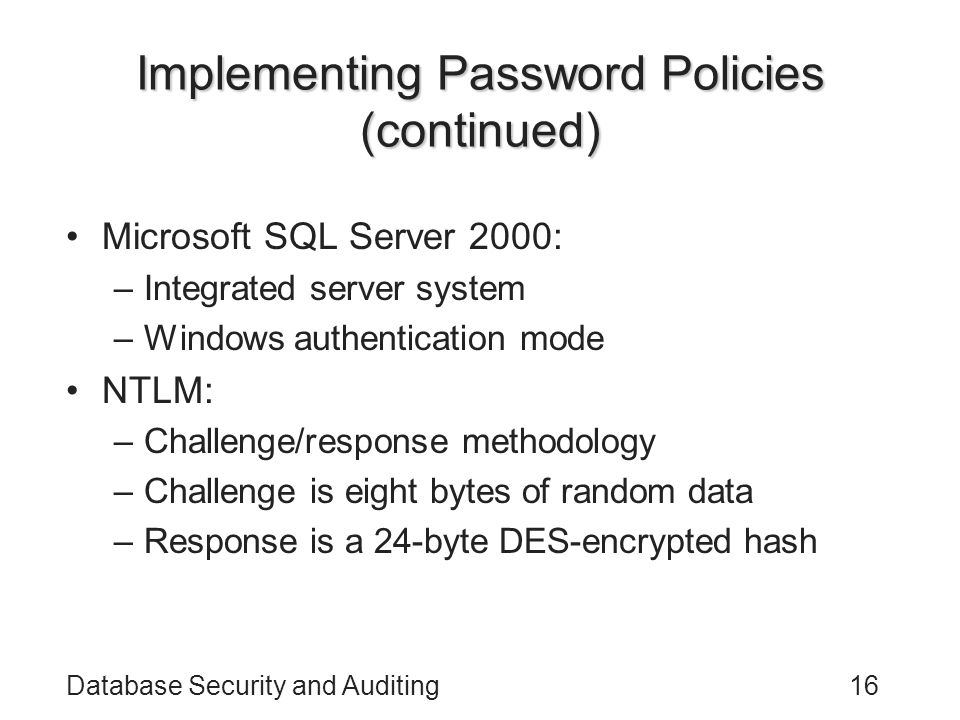 Database Security and Auditing16 Implementing Password Policies (continued) Microsoft SQL Server 2000: –Integrated server system –Windows authentication mode NTLM: –Challenge/response methodology –Challenge is eight bytes of random data –Response is a 24-byte DES-encrypted hash