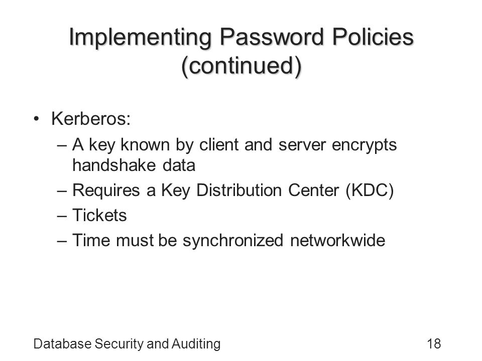 Database Security and Auditing18 Implementing Password Policies (continued) Kerberos: –A key known by client and server encrypts handshake data –Requires a Key Distribution Center (KDC) –Tickets –Time must be synchronized networkwide