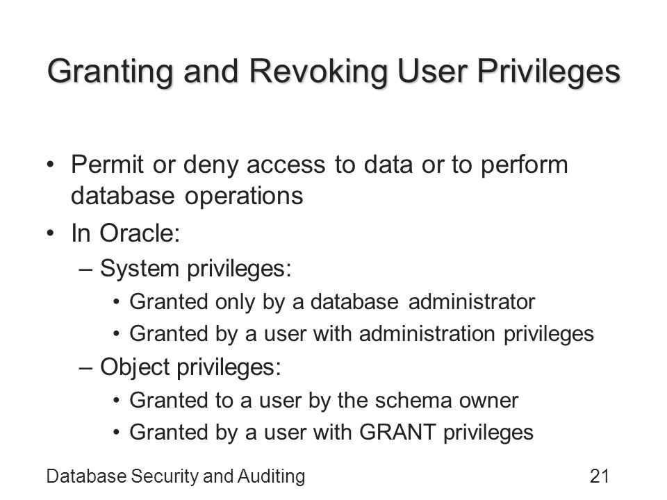 Database Security and Auditing21 Granting and Revoking User Privileges Permit or deny access to data or to perform database operations In Oracle: –System privileges: Granted only by a database administrator Granted by a user with administration privileges –Object privileges: Granted to a user by the schema owner Granted by a user with GRANT privileges