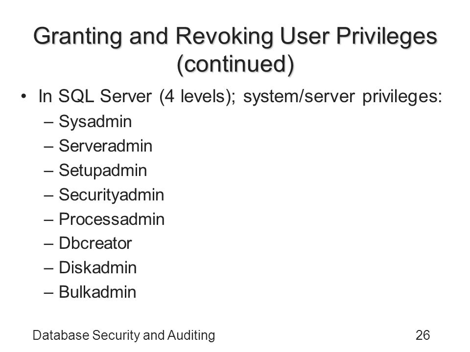 Database Security and Auditing26 Granting and Revoking User Privileges (continued) In SQL Server (4 levels); system/server privileges: –Sysadmin –Serveradmin –Setupadmin –Securityadmin –Processadmin –Dbcreator –Diskadmin –Bulkadmin