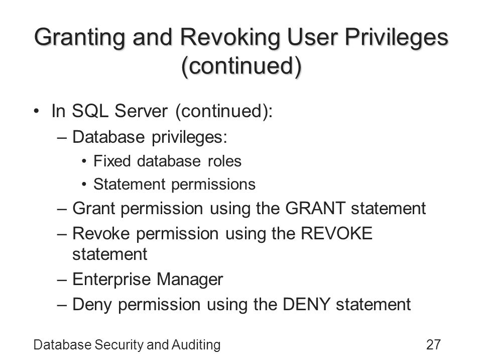 Database Security and Auditing27 Granting and Revoking User Privileges (continued) In SQL Server (continued): –Database privileges: Fixed database roles Statement permissions –Grant permission using the GRANT statement –Revoke permission using the REVOKE statement –Enterprise Manager –Deny permission using the DENY statement