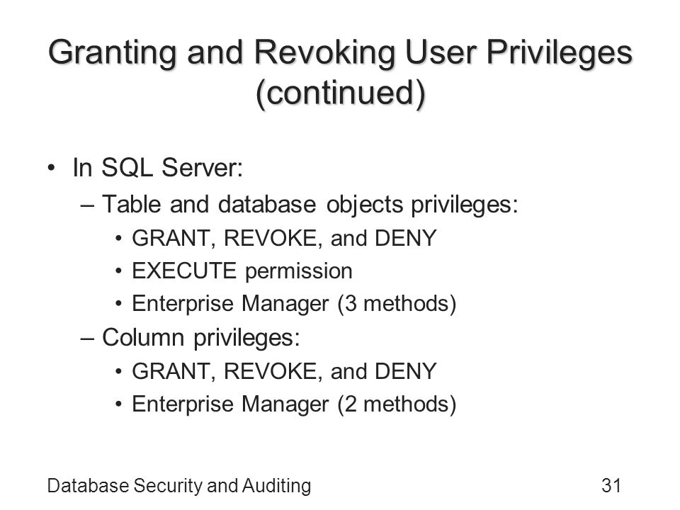 Database Security and Auditing31 Granting and Revoking User Privileges (continued) In SQL Server: –Table and database objects privileges: GRANT, REVOKE, and DENY EXECUTE permission Enterprise Manager (3 methods) –Column privileges: GRANT, REVOKE, and DENY Enterprise Manager (2 methods)