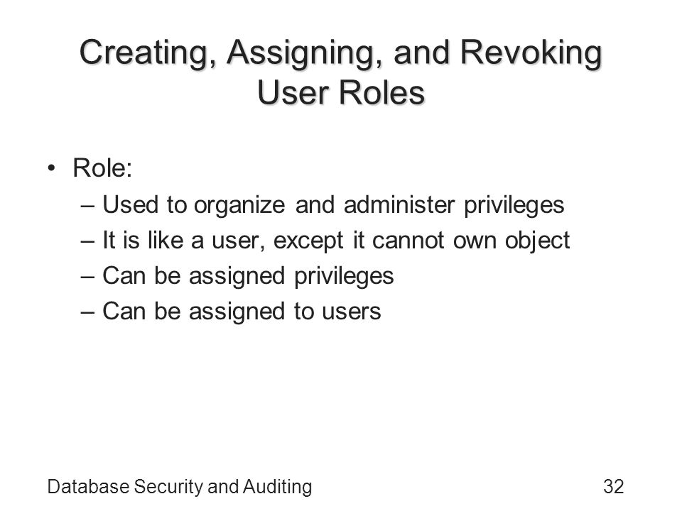 Database Security and Auditing32 Creating, Assigning, and Revoking User Roles Role: –Used to organize and administer privileges –It is like a user, except it cannot own object –Can be assigned privileges –Can be assigned to users