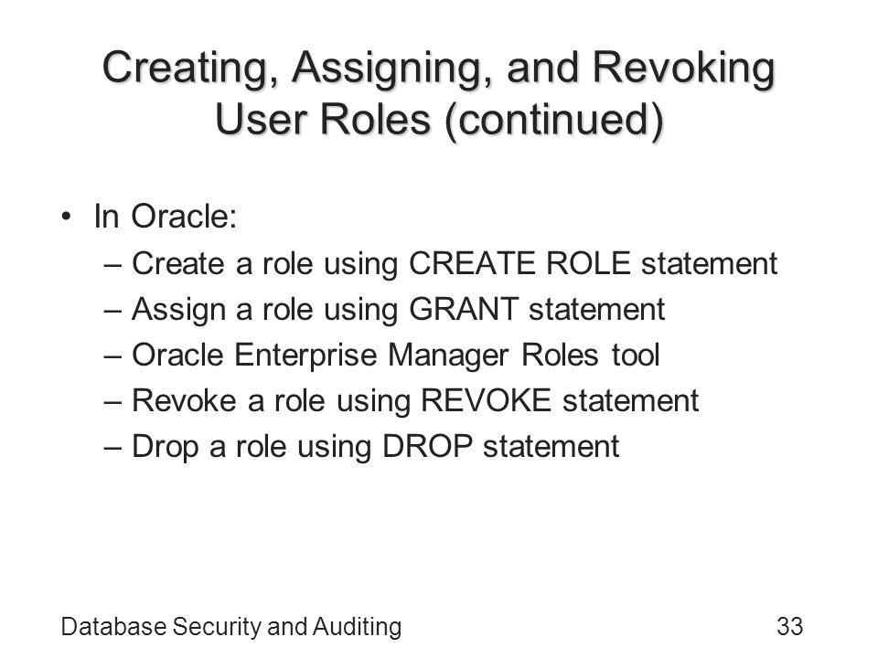 Database Security and Auditing33 Creating, Assigning, and Revoking User Roles (continued) In Oracle: –Create a role using CREATE ROLE statement –Assign a role using GRANT statement –Oracle Enterprise Manager Roles tool –Revoke a role using REVOKE statement –Drop a role using DROP statement