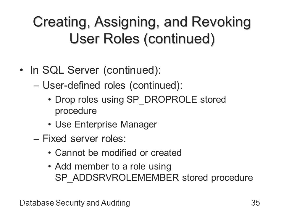 Database Security and Auditing35 Creating, Assigning, and Revoking User Roles (continued) In SQL Server (continued): –User-defined roles (continued): Drop roles using SP_DROPROLE stored procedure Use Enterprise Manager –Fixed server roles: Cannot be modified or created Add member to a role using SP_ADDSRVROLEMEMBER stored procedure