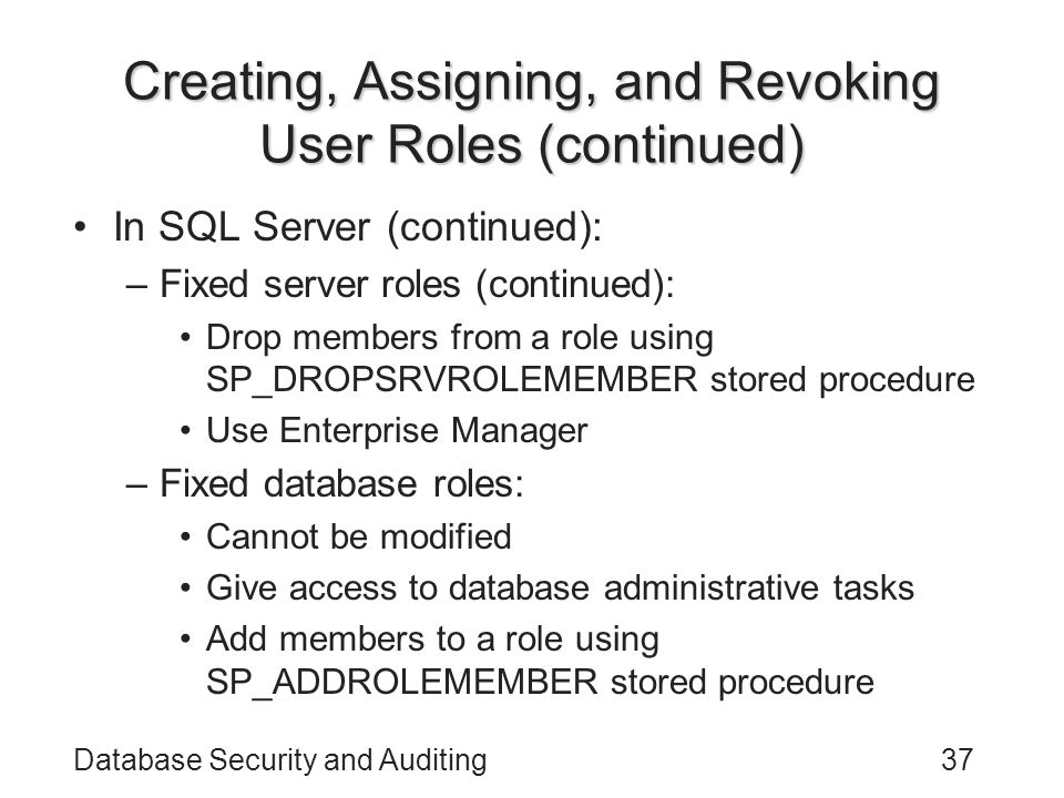 Database Security and Auditing37 Creating, Assigning, and Revoking User Roles (continued) In SQL Server (continued): –Fixed server roles (continued): Drop members from a role using SP_DROPSRVROLEMEMBER stored procedure Use Enterprise Manager –Fixed database roles: Cannot be modified Give access to database administrative tasks Add members to a role using SP_ADDROLEMEMBER stored procedure