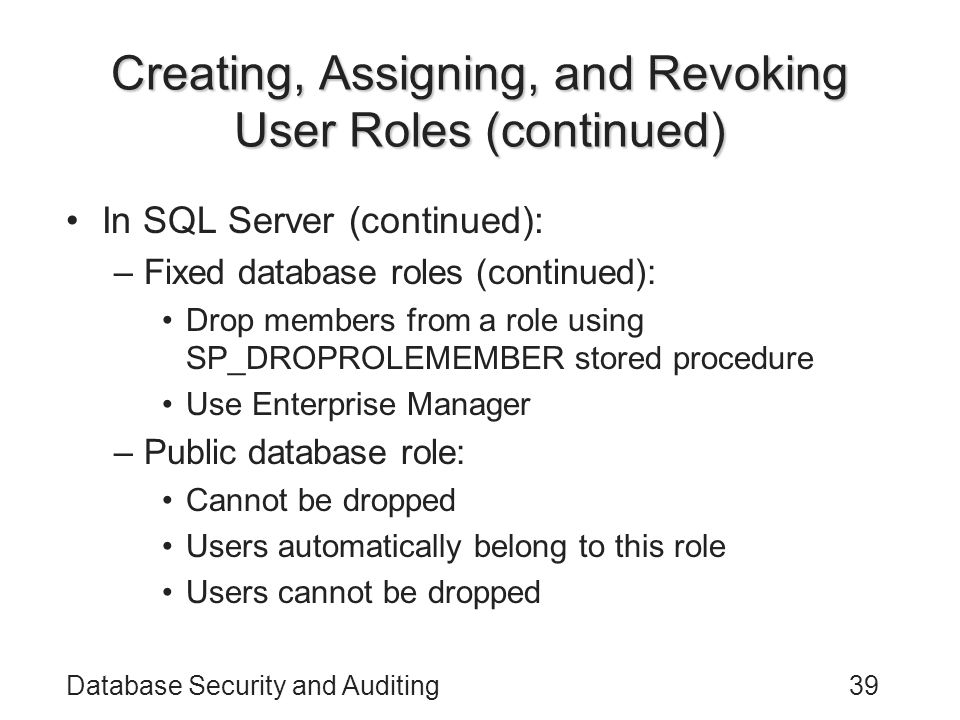 Database Security and Auditing39 Creating, Assigning, and Revoking User Roles (continued) In SQL Server (continued): –Fixed database roles (continued): Drop members from a role using SP_DROPROLEMEMBER stored procedure Use Enterprise Manager –Public database role: Cannot be dropped Users automatically belong to this role Users cannot be dropped