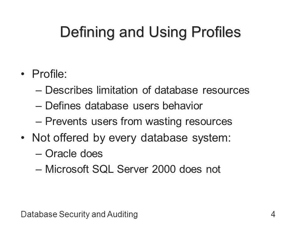Database Security and Auditing4 Defining and Using Profiles Profile: –Describes limitation of database resources –Defines database users behavior –Prevents users from wasting resources Not offered by every database system: –Oracle does –Microsoft SQL Server 2000 does not