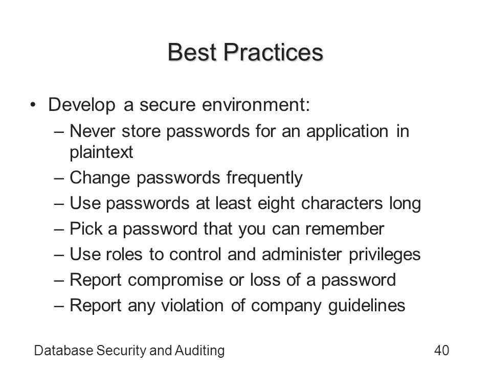 Database Security and Auditing40 Best Practices Develop a secure environment: –Never store passwords for an application in plaintext –Change passwords frequently –Use passwords at least eight characters long –Pick a password that you can remember –Use roles to control and administer privileges –Report compromise or loss of a password –Report any violation of company guidelines