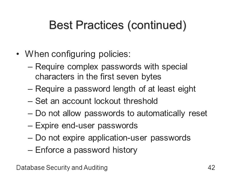 Database Security and Auditing42 Best Practices (continued) When configuring policies: –Require complex passwords with special characters in the first seven bytes –Require a password length of at least eight –Set an account lockout threshold –Do not allow passwords to automatically reset –Expire end-user passwords –Do not expire application-user passwords –Enforce a password history