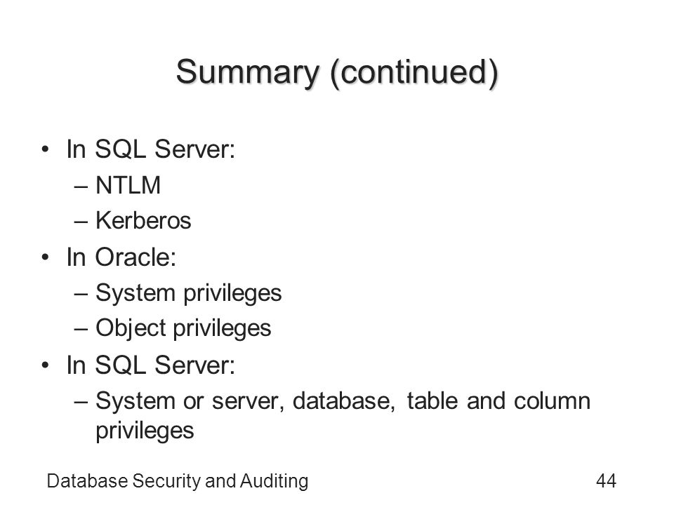 Database Security and Auditing44 Summary (continued) In SQL Server: –NTLM –Kerberos In Oracle: –System privileges –Object privileges In SQL Server: –System or server, database, table and column privileges