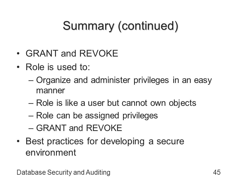 Database Security and Auditing45 Summary (continued) GRANT and REVOKE Role is used to: –Organize and administer privileges in an easy manner –Role is like a user but cannot own objects –Role can be assigned privileges –GRANT and REVOKE Best practices for developing a secure environment