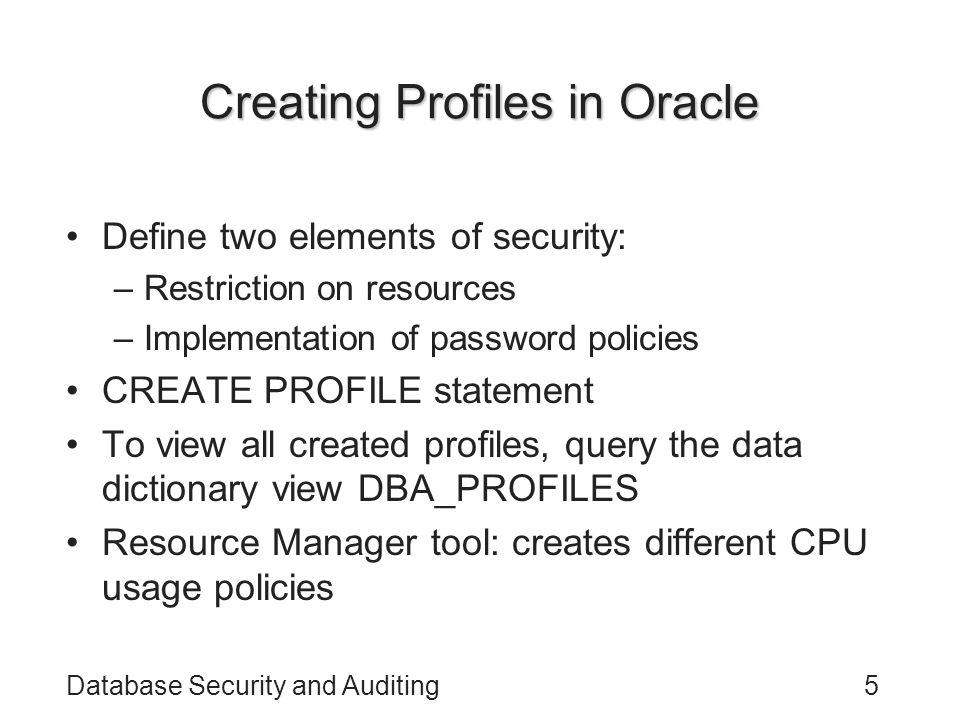 Database Security and Auditing5 Creating Profiles in Oracle Define two elements of security: –Restriction on resources –Implementation of password policies CREATE PROFILE statement To view all created profiles, query the data dictionary view DBA_PROFILES Resource Manager tool: creates different CPU usage policies