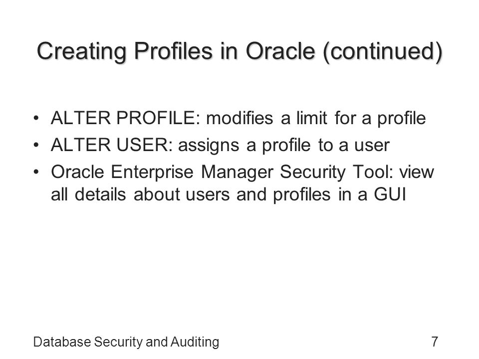 Database Security and Auditing7 Creating Profiles in Oracle (continued) ALTER PROFILE: modifies a limit for a profile ALTER USER: assigns a profile to a user Oracle Enterprise Manager Security Tool: view all details about users and profiles in a GUI