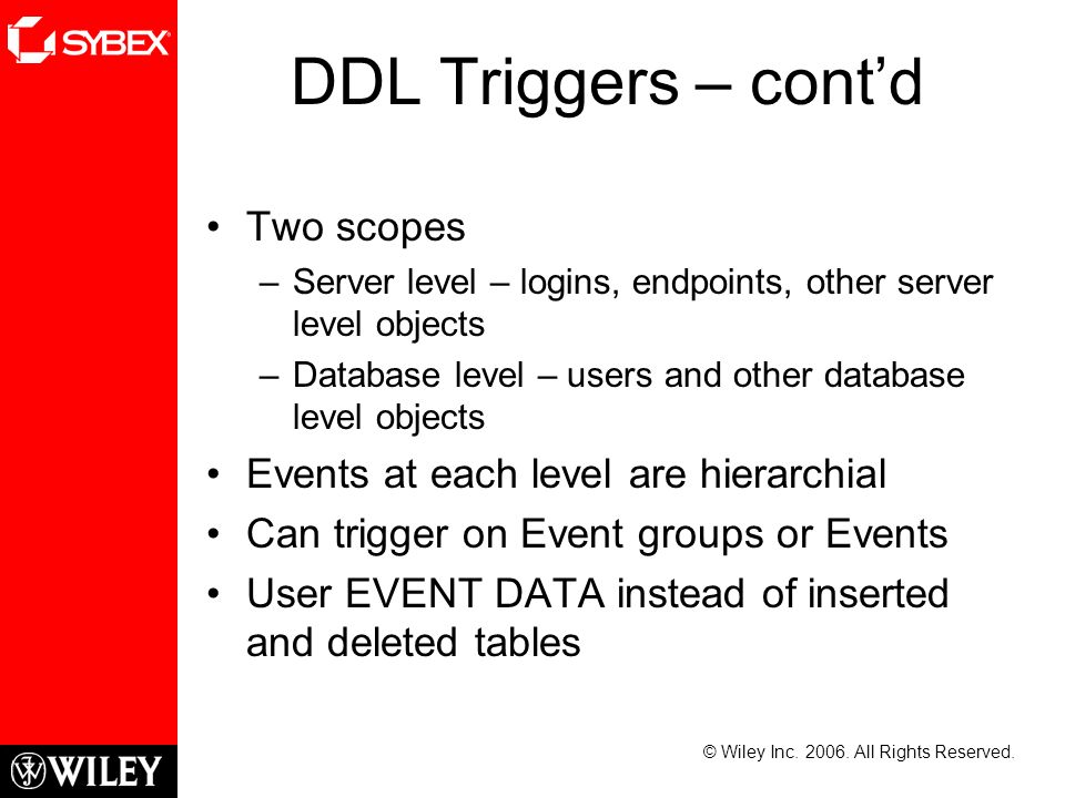 DDL Triggers – cont’d Two scopes –Server level – logins, endpoints, other server level objects –Database level – users and other database level objects Events at each level are hierarchial Can trigger on Event groups or Events User EVENT DATA instead of inserted and deleted tables © Wiley Inc.