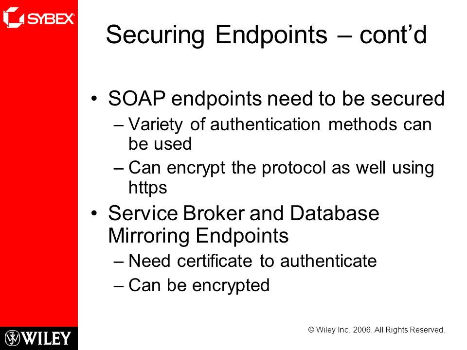 Securing Endpoints – cont’d SOAP endpoints need to be secured –Variety of authentication methods can be used –Can encrypt the protocol as well using https Service Broker and Database Mirroring Endpoints –Need certificate to authenticate –Can be encrypted © Wiley Inc.