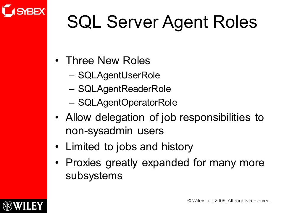 SQL Server Agent Roles Three New Roles –SQLAgentUserRole –SQLAgentReaderRole –SQLAgentOperatorRole Allow delegation of job responsibilities to non-sysadmin users Limited to jobs and history Proxies greatly expanded for many more subsystems © Wiley Inc.