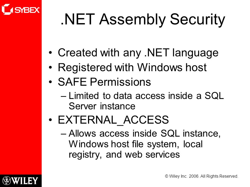 .NET Assembly Security Created with any.NET language Registered with Windows host SAFE Permissions –Limited to data access inside a SQL Server instance EXTERNAL_ACCESS –Allows access inside SQL instance, Windows host file system, local registry, and web services © Wiley Inc.