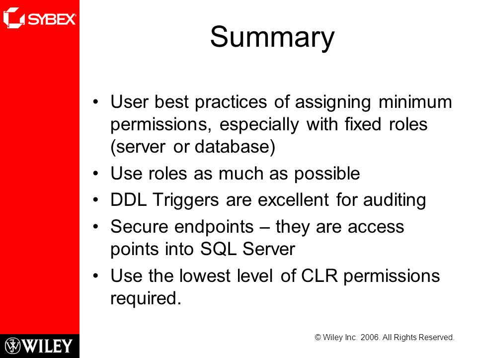 Summary User best practices of assigning minimum permissions, especially with fixed roles (server or database) Use roles as much as possible DDL Triggers are excellent for auditing Secure endpoints – they are access points into SQL Server Use the lowest level of CLR permissions required.