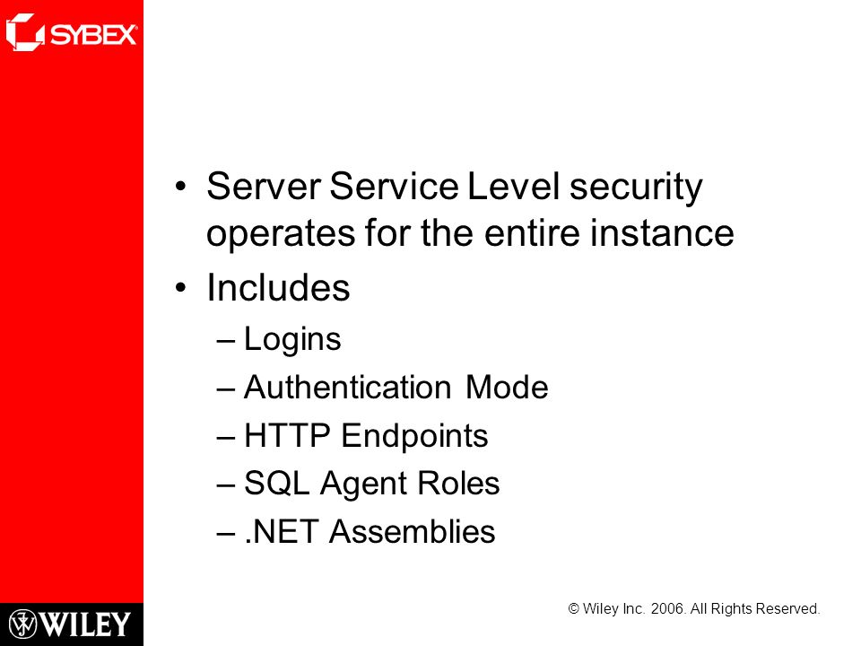 Server Service Level security operates for the entire instance Includes –Logins –Authentication Mode –HTTP Endpoints –SQL Agent Roles –.NET Assemblies © Wiley Inc.