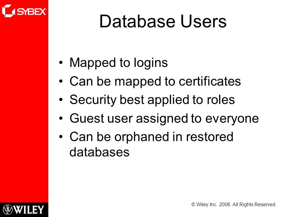 Database Users Mapped to logins Can be mapped to certificates Security best applied to roles Guest user assigned to everyone Can be orphaned in restored databases © Wiley Inc.