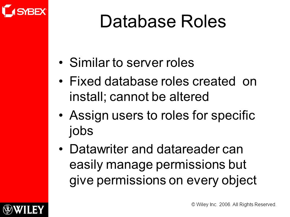 Database Roles Similar to server roles Fixed database roles created on install; cannot be altered Assign users to roles for specific jobs Datawriter and datareader can easily manage permissions but give permissions on every object © Wiley Inc.