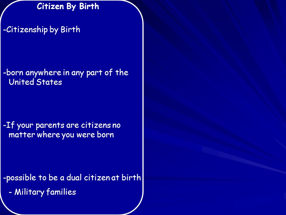 Citizen By Birth -Citizenship by Birth -born anywhere in any part of the United States -If your parents are citizens no matter where you were born -possible to be a dual citizen at birth - Military families