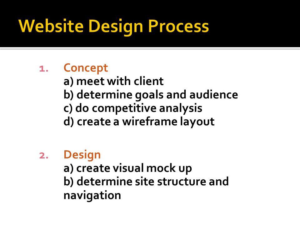 1.Concept a) meet with client b) determine goals and audience c) do competitive analysis d) create a wireframe layout 2.Design a) create visual mock up b) determine site structure and navigation