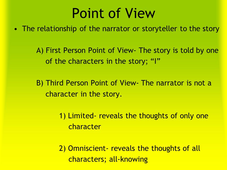 Point of View The relationship of the narrator or storyteller to the story A) First Person Point of View- The story is told by one of the characters in the story; I B) Third Person Point of View- The narrator is not a character in the story.