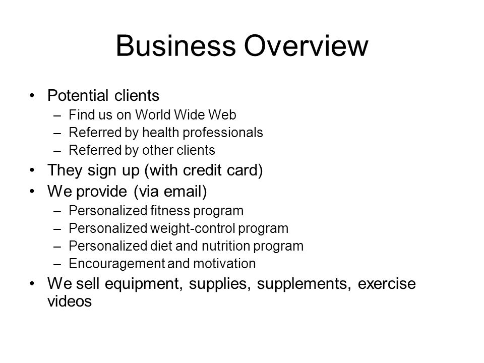 Business Overview Potential clients –Find us on World Wide Web –Referred by health professionals –Referred by other clients They sign up (with credit card) We provide (via  ) –Personalized fitness program –Personalized weight-control program –Personalized diet and nutrition program –Encouragement and motivation We sell equipment, supplies, supplements, exercise videos