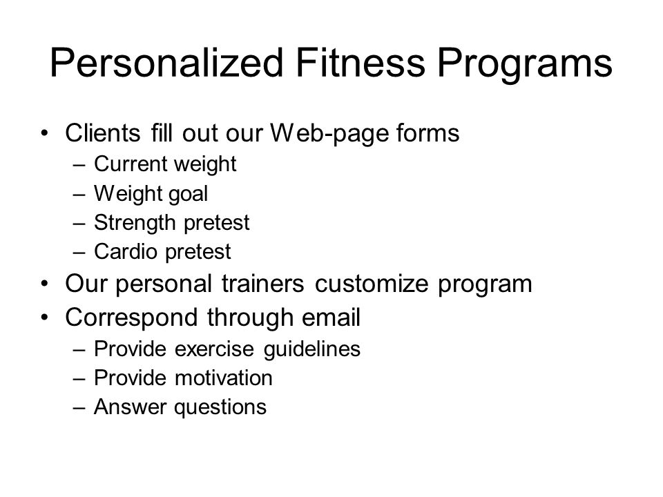 Personalized Fitness Programs Clients fill out our Web-page forms –Current weight –Weight goal –Strength pretest –Cardio pretest Our personal trainers customize program Correspond through  –Provide exercise guidelines –Provide motivation –Answer questions