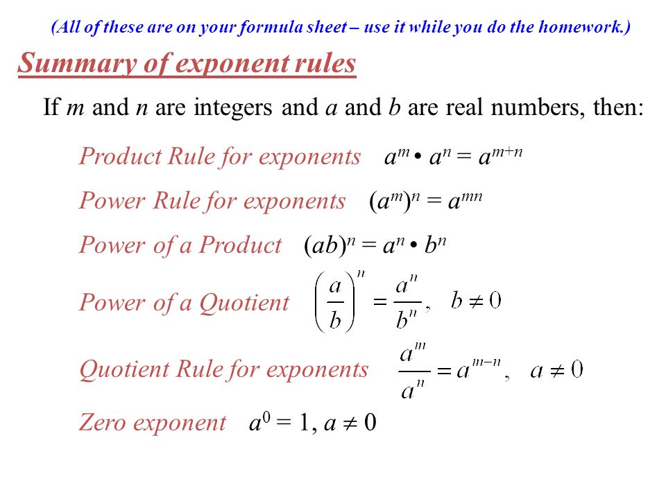 (All of these are on your formula sheet – use it while you do the homework.) Summary of exponent rules If m and n are integers and a and b are real numbers, then: Product Rule for exponents a m a n = a m+n Power Rule for exponents (a m ) n = a mn Power of a Product (ab) n = a n b n Power of a Quotient Quotient Rule for exponents Zero exponent a 0 = 1, a  0