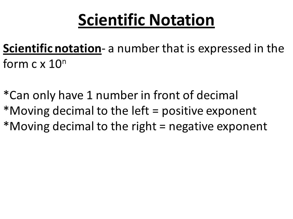 Scientific Notation Scientific notation- a number that is expressed in the form c x 10 n *Can only have 1 number in front of decimal *Moving decimal to the left = positive exponent *Moving decimal to the right = negative exponent