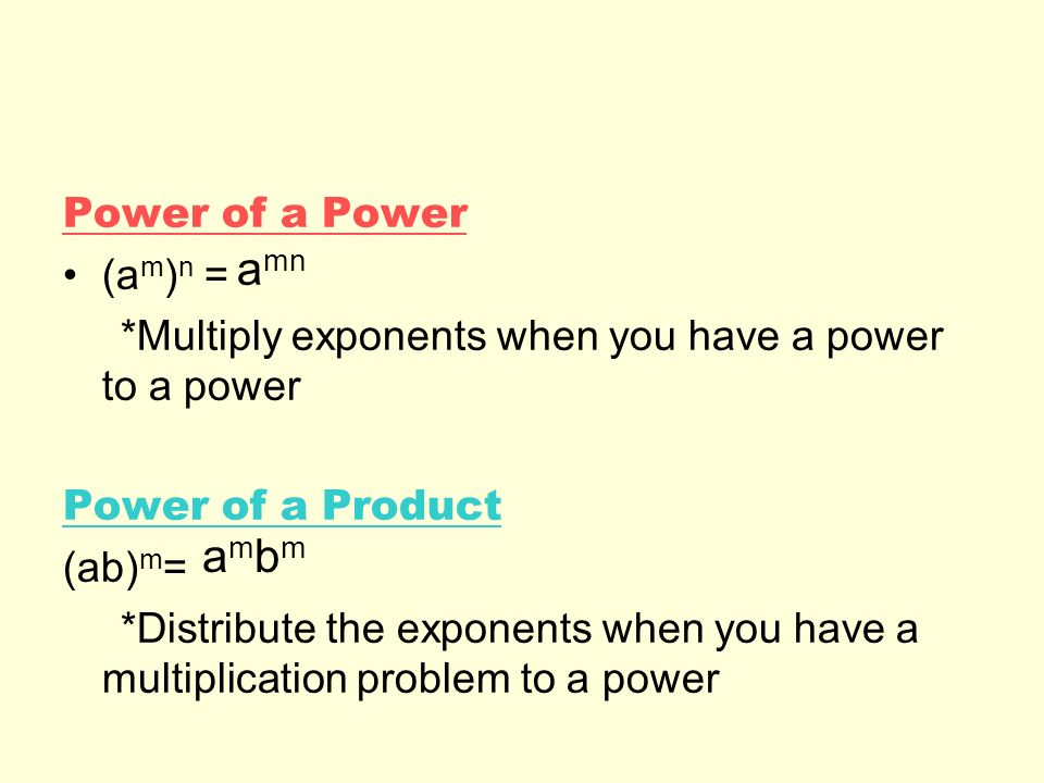 Power of a Power (a m ) n = *Multiply exponents when you have a power to a power Power of a Product (ab) m = *Distribute the exponents when you have a multiplication problem to a power a mn ambmambm
