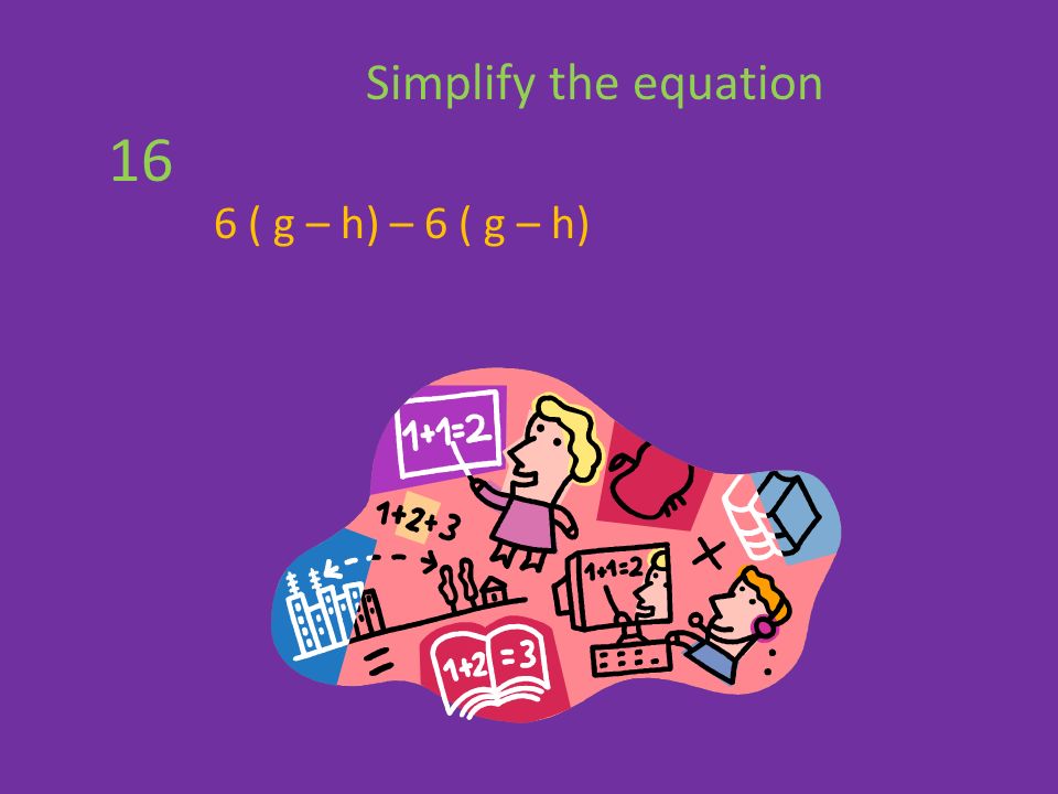 6 ( g – h) – 6 ( g – h) Simplify the equation 16