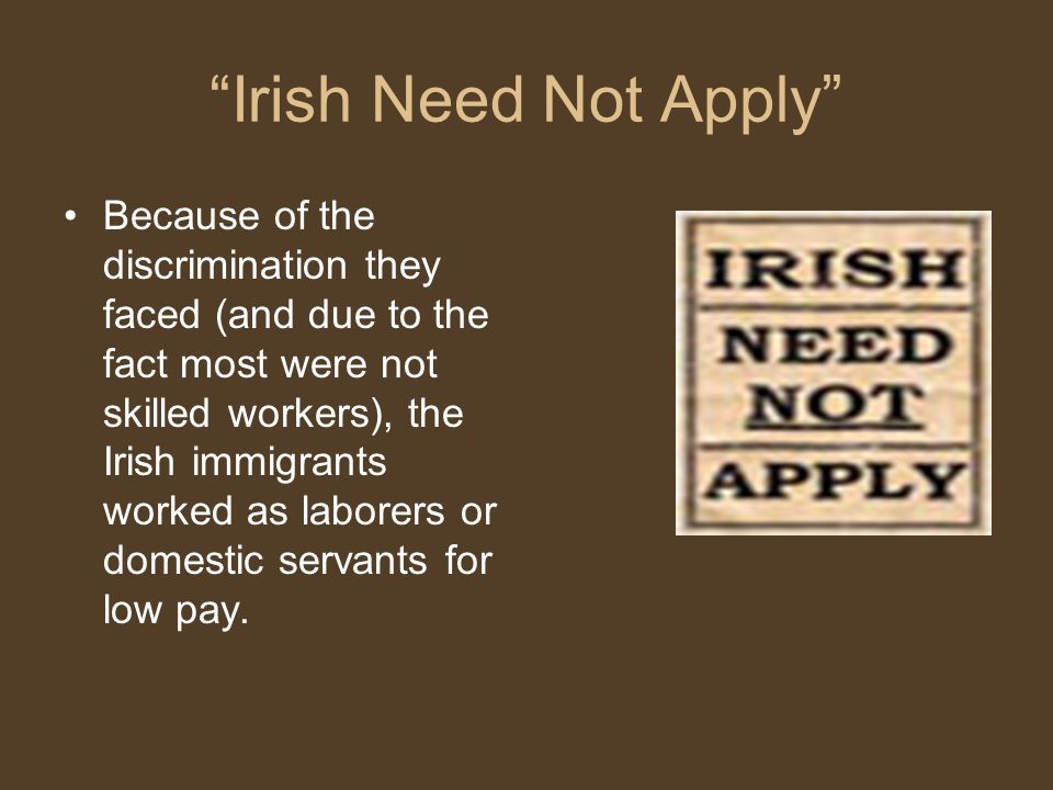 Irish Need Not Apply Because of the discrimination they faced (and due to the fact most were not skilled workers), the Irish immigrants worked as laborers or domestic servants for low pay.