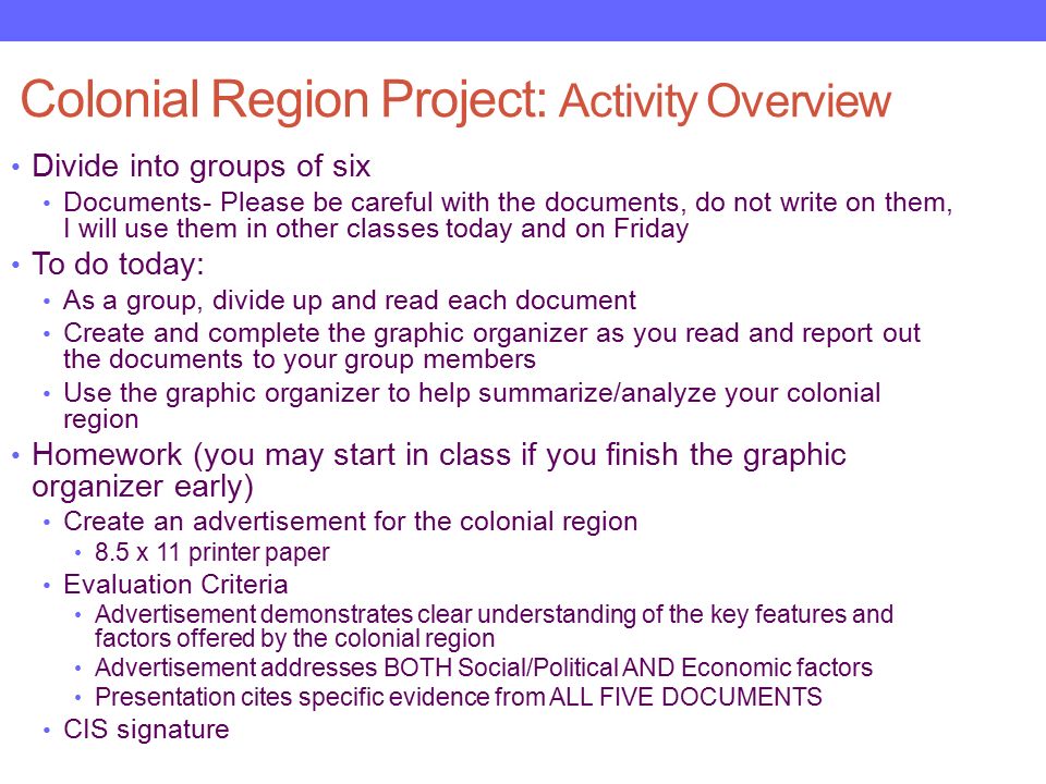 Colonial Region Project: Activity Overview Divide into groups of six Documents- Please be careful with the documents, do not write on them, I will use them in other classes today and on Friday To do today: As a group, divide up and read each document Create and complete the graphic organizer as you read and report out the documents to your group members Use the graphic organizer to help summarize/analyze your colonial region Homework (you may start in class if you finish the graphic organizer early) Create an advertisement for the colonial region 8.5 x 11 printer paper Evaluation Criteria Advertisement demonstrates clear understanding of the key features and factors offered by the colonial region Advertisement addresses BOTH Social/Political AND Economic factors Presentation cites specific evidence from ALL FIVE DOCUMENTS CIS signature