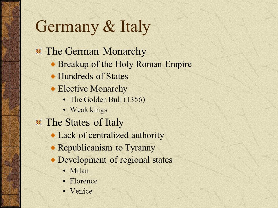 Germany & Italy The German Monarchy Breakup of the Holy Roman Empire Hundreds of States Elective Monarchy The Golden Bull (1356) Weak kings The States of Italy Lack of centralized authority Republicanism to Tyranny Development of regional states Milan Florence Venice
