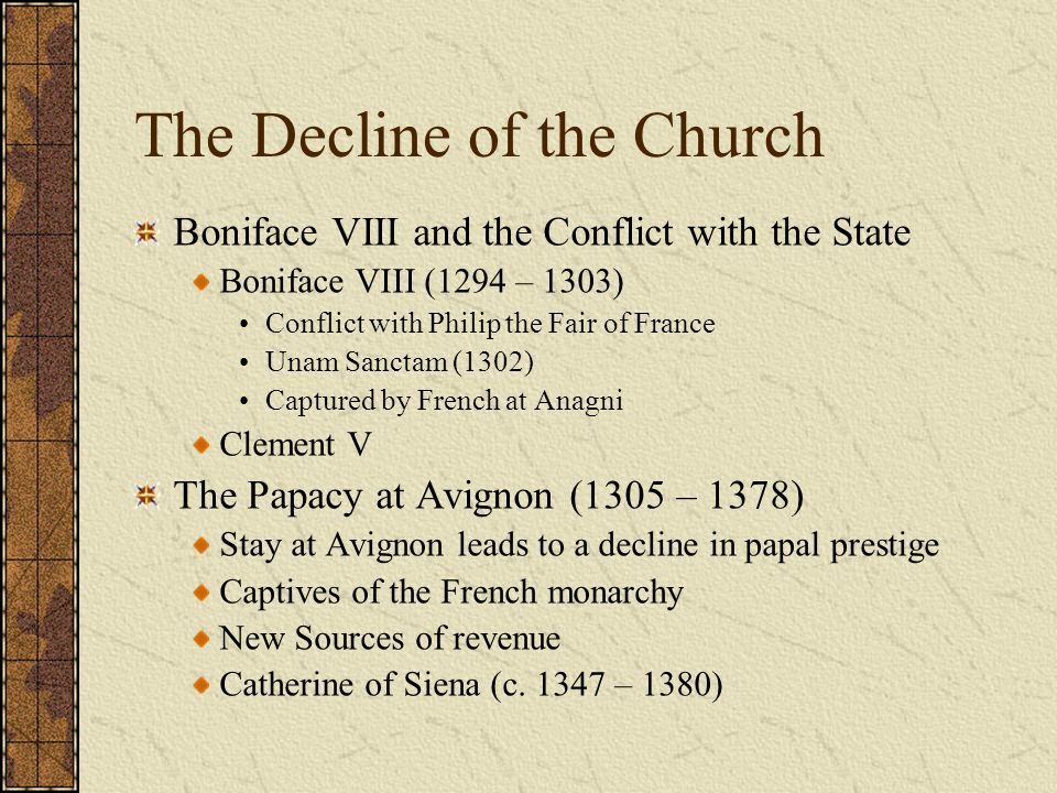 The Decline of the Church Boniface VIII and the Conflict with the State Boniface VIII (1294 – 1303) Conflict with Philip the Fair of France Unam Sanctam (1302) Captured by French at Anagni Clement V The Papacy at Avignon (1305 – 1378) Stay at Avignon leads to a decline in papal prestige Captives of the French monarchy New Sources of revenue Catherine of Siena (c.