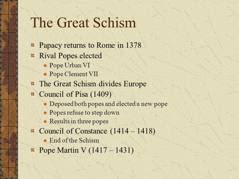 The Great Schism Papacy returns to Rome in 1378 Rival Popes elected Pope Urban VI Pope Clement VII The Great Schism divides Europe Council of Pisa (1409) Deposed both popes and elected a new pope Popes refuse to step down Results in three popes Council of Constance (1414 – 1418) End of the Schism Pope Martin V (1417 – 1431)