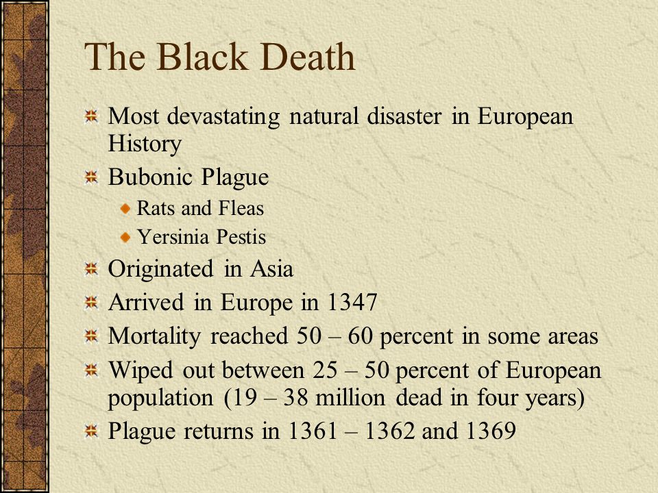 Most devastating natural disaster in European History Bubonic Plague Rats and Fleas Yersinia Pestis Originated in Asia Arrived in Europe in 1347 Mortality reached 50 – 60 percent in some areas Wiped out between 25 – 50 percent of European population (19 – 38 million dead in four years) Plague returns in 1361 – 1362 and 1369