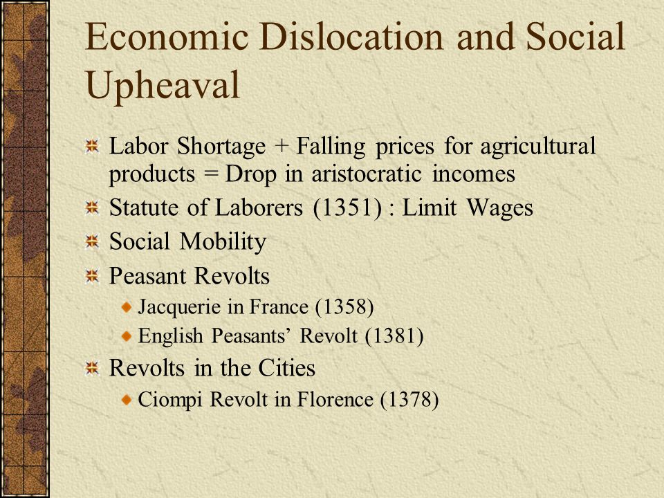 Economic Dislocation and Social Upheaval Labor Shortage + Falling prices for agricultural products = Drop in aristocratic incomes Statute of Laborers (1351) : Limit Wages Social Mobility Peasant Revolts Jacquerie in France (1358) English Peasants’ Revolt (1381) Revolts in the Cities Ciompi Revolt in Florence (1378)
