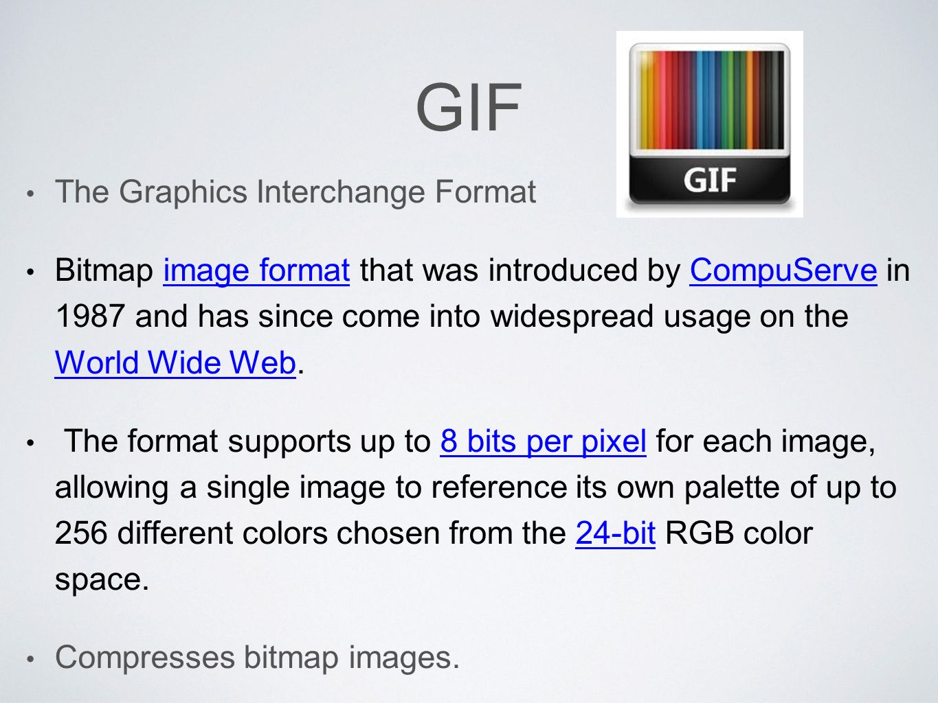 GIF The Graphics Interchange Format Bitmap image format that was introduced by CompuServe in 1987 and has since come into widespread usage on the World Wide Web.image formatCompuServe World Wide Web The format supports up to 8 bits per pixel for each image, allowing a single image to reference its own palette of up to 256 different colors chosen from the 24-bit RGB color space.8 bits per pixel24-bit Compresses bitmap images.