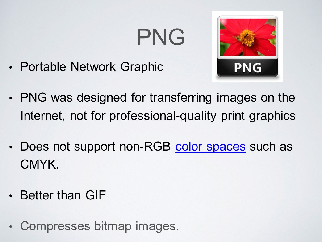 PNG Portable Network Graphic PNG was designed for transferring images on the Internet, not for professional-quality print graphics Does not support non-RGB color spaces such as CMYK.color spaces Better than GIF Compresses bitmap images.
